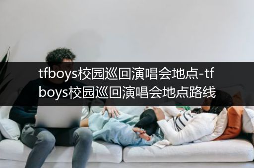 tfboys校园巡回演唱会地点-tfboys校园巡回演唱会地点路线